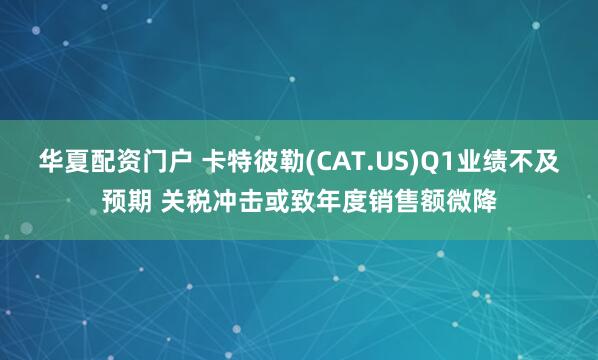 华夏配资门户 卡特彼勒(CAT.US)Q1业绩不及预期 关税冲击或致年度销售额微降