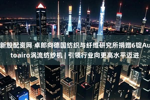 新股配资网 卓郎向德国纺织与纤维研究所捐赠6锭Autoairo涡流纺纱机 | 引领行业向更高水平迈进