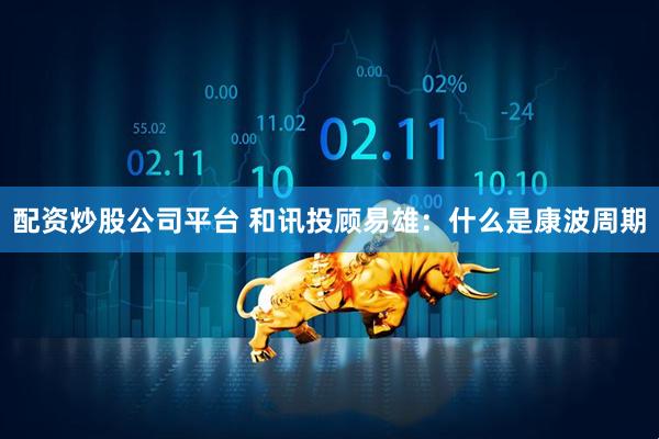 配资炒股公司平台 和讯投顾易雄：什么是康波周期
