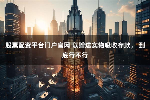股票配资平台门户官网 以赠送实物吸收存款， 到底行不行