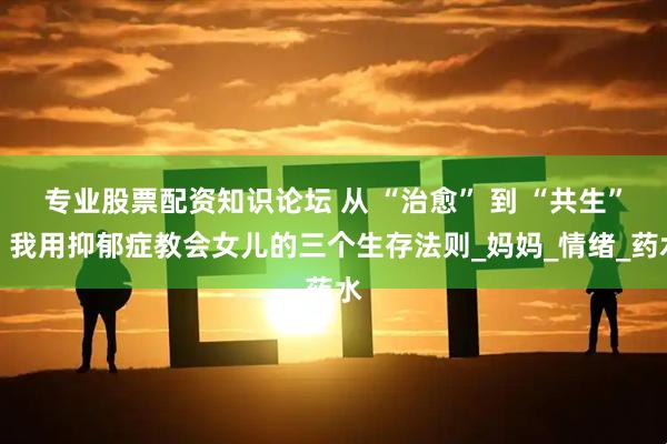 专业股票配资知识论坛 从 “治愈” 到 “共生”：我用抑郁症教会女儿的三个生存法则_妈妈_情绪_药水