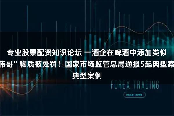 专业股票配资知识论坛 一酒企在啤酒中添加类似“伟哥”物质被处罚！国家市场监管总局通报5起典型案例
