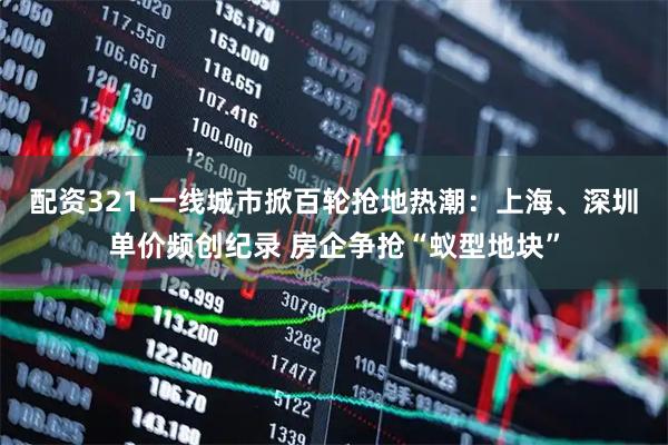 配资321 一线城市掀百轮抢地热潮：上海、深圳单价频创纪录 房企争抢“蚁型地块”