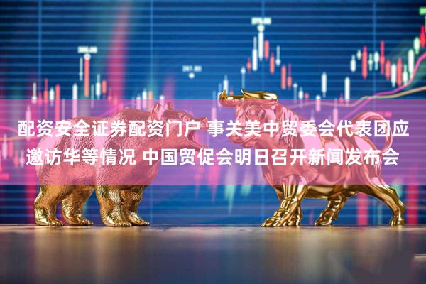 配资安全证券配资门户 事关美中贸委会代表团应邀访华等情况 中国贸促会明日召开新闻发布会