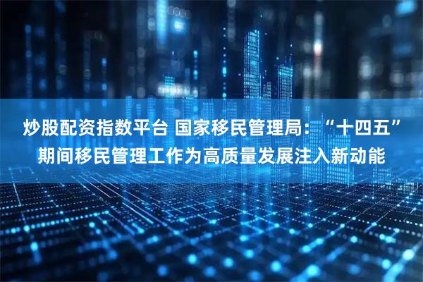炒股配资指数平台 国家移民管理局：“十四五”期间移民管理工作为高质量发展注入新动能