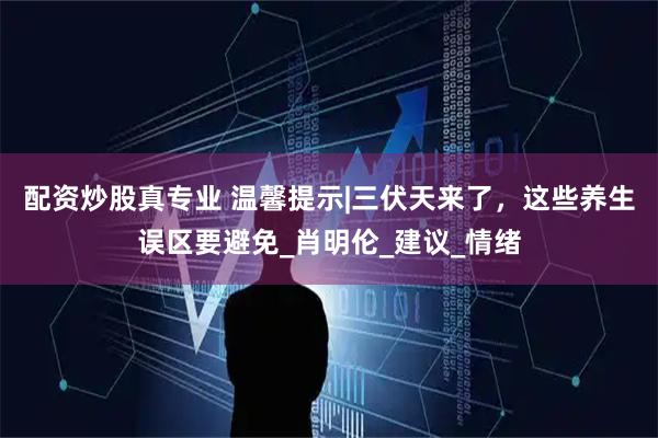 配资炒股真专业 温馨提示|三伏天来了，这些养生误区要避免_肖明伦_建议_情绪