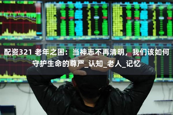配资321 老年之困：当神志不再清明，我们该如何守护生命的尊严_认知_老人_记忆