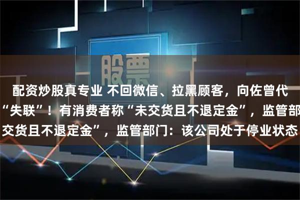 配资炒股真专业 不回微信、拉黑顾客，向佐曾代言的知名品牌突然被曝“失联”！有消费者称“未交货且不退定金”，监管部门：该公司处于停业状态