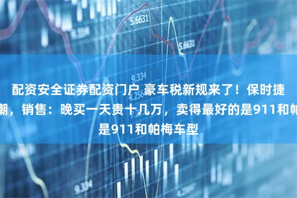 配资安全证券配资门户 豪车税新规来了！保时捷掀抢购潮，销售：晚买一天贵十几万，卖得最好的是911和帕梅车型
