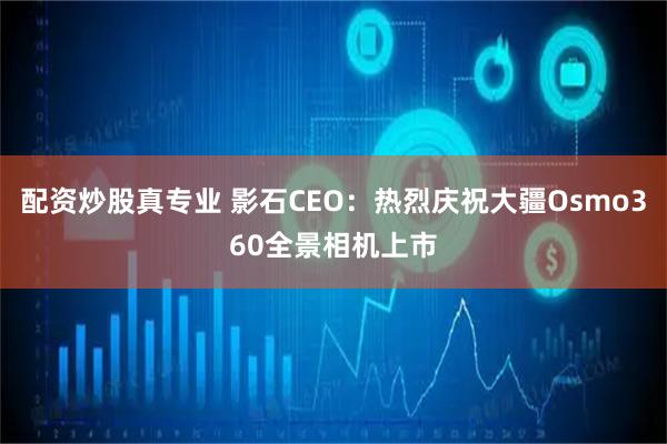配资炒股真专业 影石CEO：热烈庆祝大疆Osmo360全景相机上市