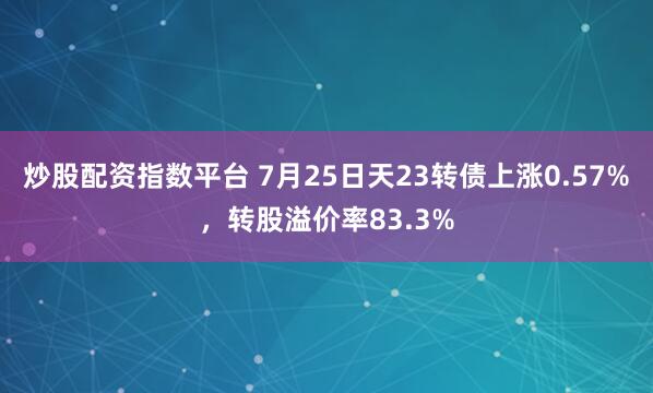 炒股配资指数平台 7月25日天23转债上涨0.57%，转股溢价率83.3%