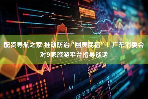 配资导航之家 推动防治“幽灵民宿”！广东消委会对9家旅游平台指导谈话