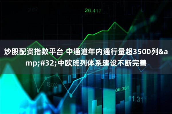 炒股配资指数平台 中通道年内通行量超3500列 中欧班列体系建设不断完善