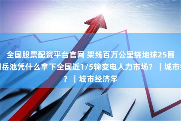 全国股票配资平台官网 架线百万公里绕地球25圈！四川岳池凭什么拿下全国近1/5输变电人力市场？｜城市经济学