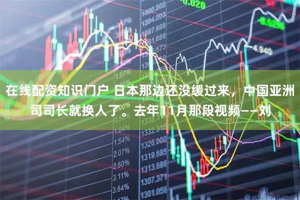 在线配资知识门户 日本那边还没缓过来，中国亚洲司司长就换人了。去年11月那段视频——刘